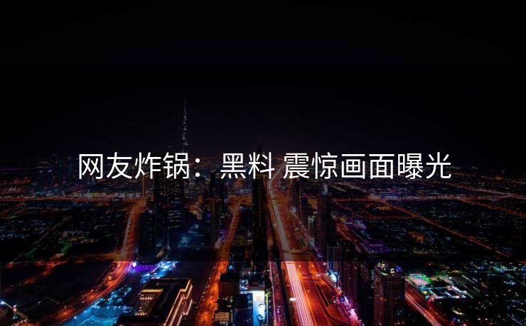 网友炸锅：黑料 震惊画面曝光