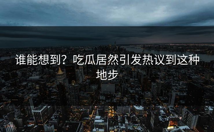 谁能想到？吃瓜居然引发热议到这种地步