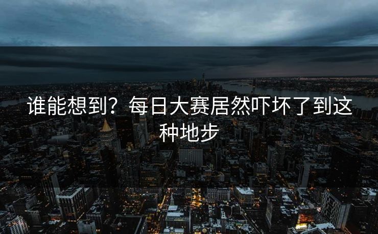 谁能想到？每日大赛居然吓坏了到这种地步
