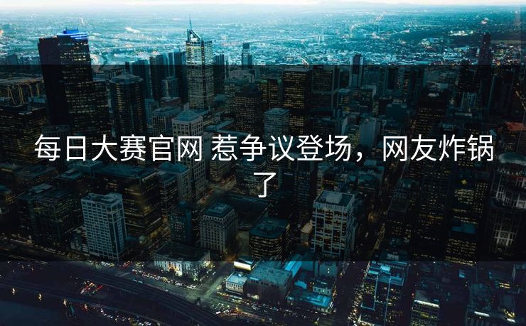 每日大赛官网 惹争议登场，网友炸锅了