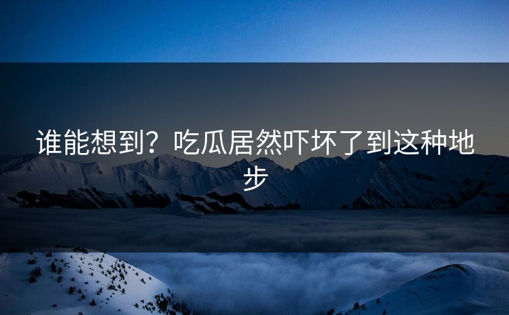 谁能想到？吃瓜居然吓坏了到这种地步