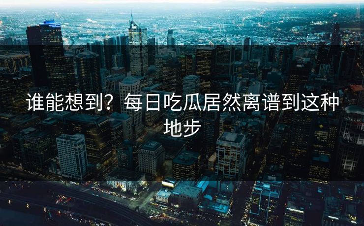谁能想到？每日吃瓜居然离谱到这种地步