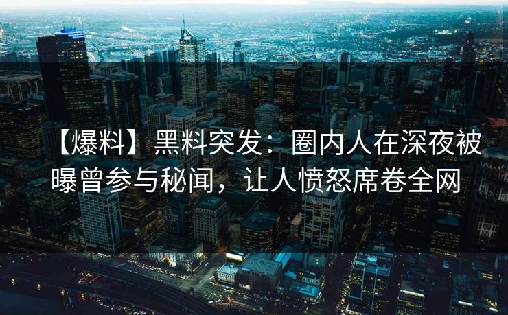 【爆料】黑料突发：圈内人在深夜被曝曾参与秘闻，让人愤怒席卷全网