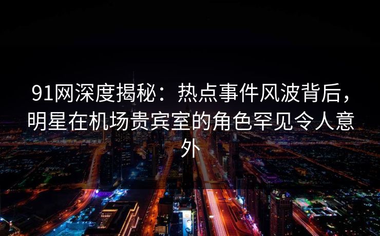 91网深度揭秘：热点事件风波背后，明星在机场贵宾室的角色罕见令人意外