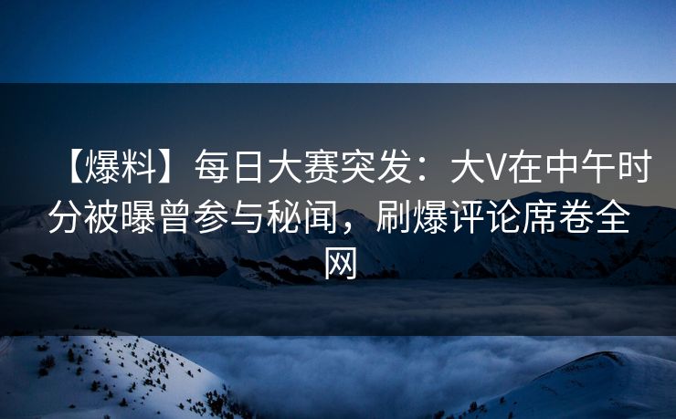 【爆料】每日大赛突发：大V在中午时分被曝曾参与秘闻，刷爆评论席卷全网