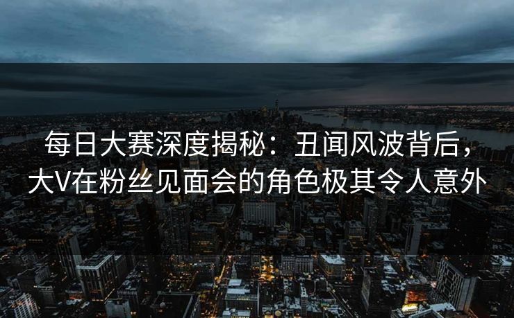 每日大赛深度揭秘：丑闻风波背后，大V在粉丝见面会的角色极其令人意外