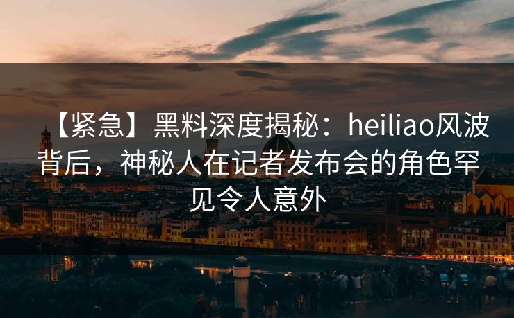 【紧急】黑料深度揭秘：heiliao风波背后，神秘人在记者发布会的角色罕见令人意外
