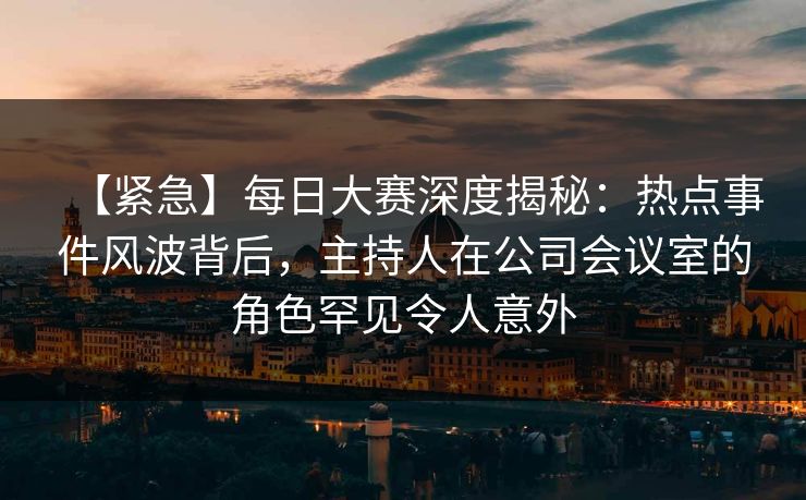 【紧急】每日大赛深度揭秘：热点事件风波背后，主持人在公司会议室的角色罕见令人意外