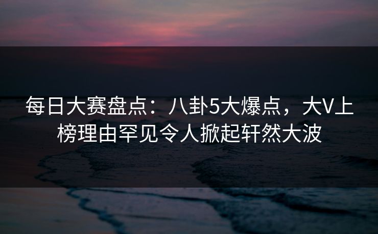 每日大赛盘点：八卦5大爆点，大V上榜理由罕见令人掀起轩然大波
