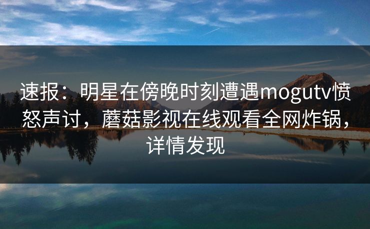 速报：明星在傍晚时刻遭遇mogutv愤怒声讨，蘑菇影视在线观看全网炸锅，详情发现