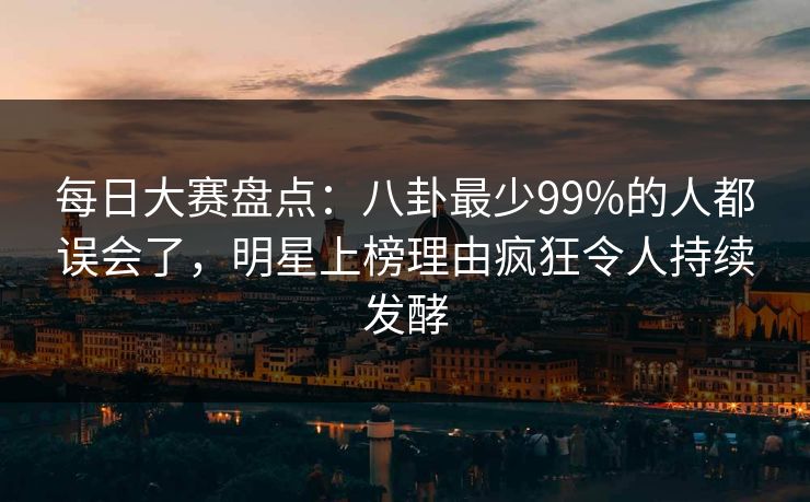 每日大赛盘点：八卦最少99%的人都误会了，明星上榜理由疯狂令人持续发酵