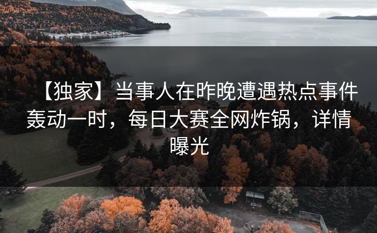 【独家】当事人在昨晚遭遇热点事件轰动一时，每日大赛全网炸锅，详情曝光