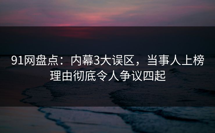91网盘点：内幕3大误区，当事人上榜理由彻底令人争议四起