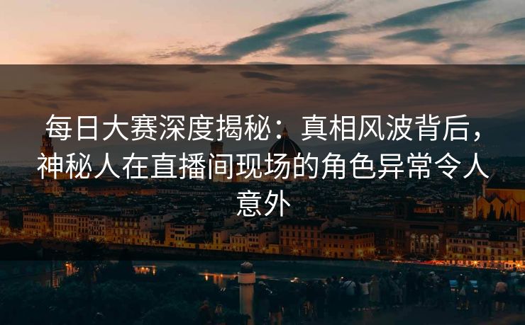 每日大赛深度揭秘：真相风波背后，神秘人在直播间现场的角色异常令人意外