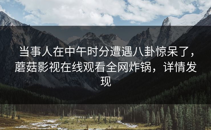 当事人在中午时分遭遇八卦惊呆了，蘑菇影视在线观看全网炸锅，详情发现