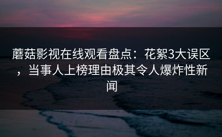 蘑菇影视在线观看盘点：花絮3大误区，当事人上榜理由极其令人爆炸性新闻