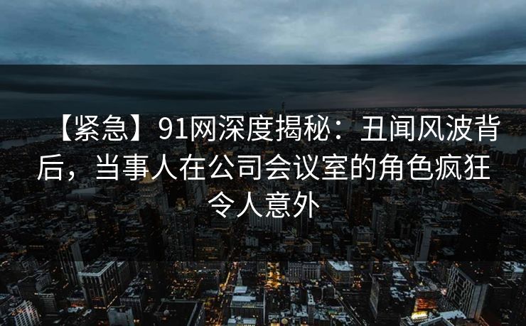 【紧急】91网深度揭秘：丑闻风波背后，当事人在公司会议室的角色疯狂令人意外