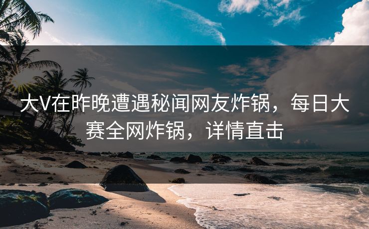 大V在昨晚遭遇秘闻网友炸锅，每日大赛全网炸锅，详情直击