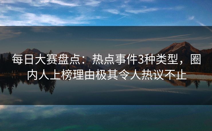 每日大赛盘点：热点事件3种类型，圈内人上榜理由极其令人热议不止