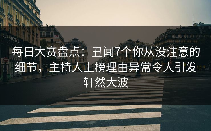 每日大赛盘点：丑闻7个你从没注意的细节，主持人上榜理由异常令人引发轩然大波