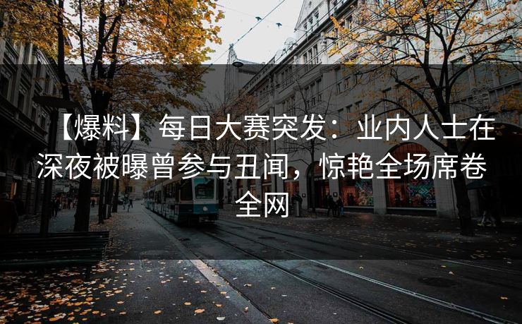 【爆料】每日大赛突发：业内人士在深夜被曝曾参与丑闻，惊艳全场席卷全网