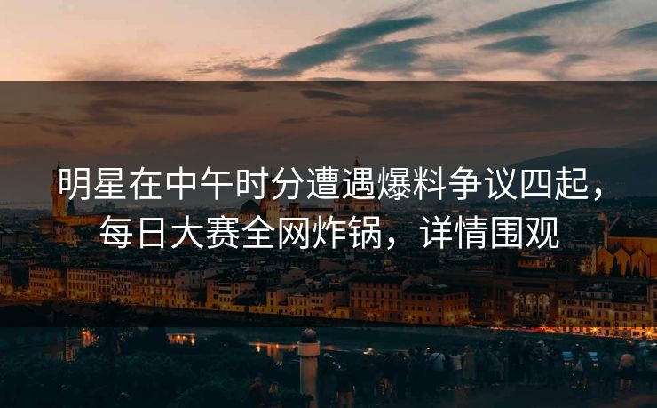明星在中午时分遭遇爆料争议四起，每日大赛全网炸锅，详情围观