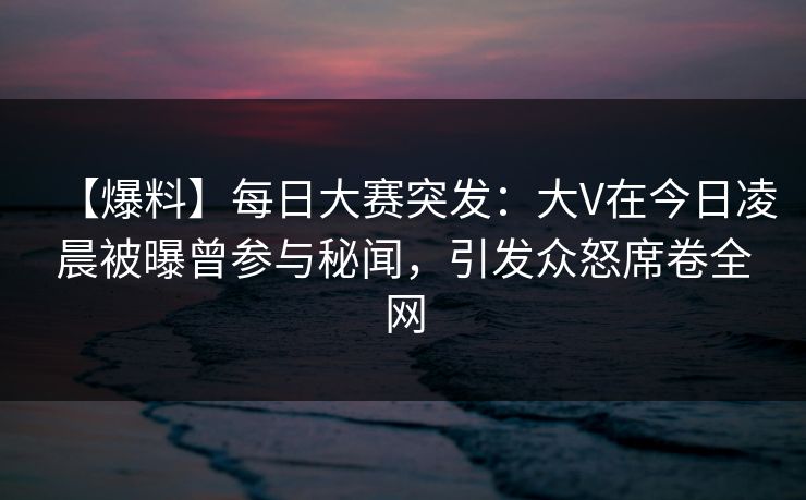 【爆料】每日大赛突发：大V在今日凌晨被曝曾参与秘闻，引发众怒席卷全网