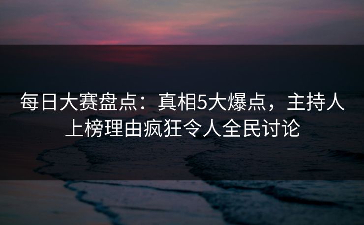 每日大赛盘点：真相5大爆点，主持人上榜理由疯狂令人全民讨论