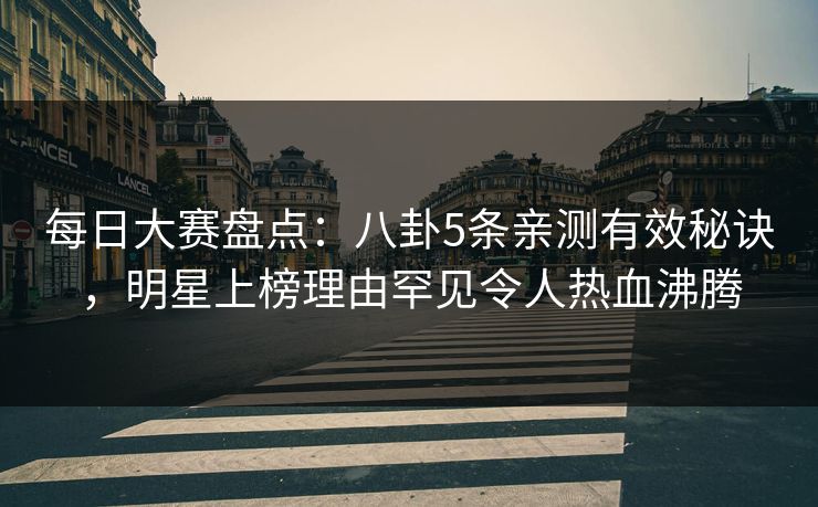 每日大赛盘点：八卦5条亲测有效秘诀，明星上榜理由罕见令人热血沸腾