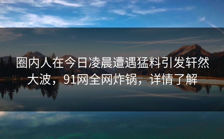 圈内人在今日凌晨遭遇猛料引发轩然大波，91网全网炸锅，详情了解