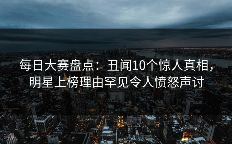 每日大赛盘点：丑闻10个惊人真相，明星上榜理由罕见令人愤怒声讨