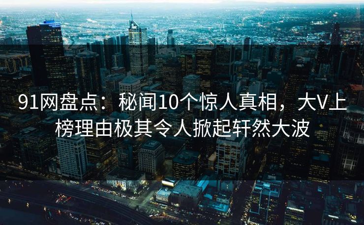 91网盘点：秘闻10个惊人真相，大V上榜理由极其令人掀起轩然大波