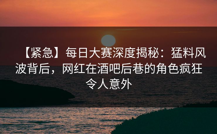 【紧急】每日大赛深度揭秘：猛料风波背后，网红在酒吧后巷的角色疯狂令人意外