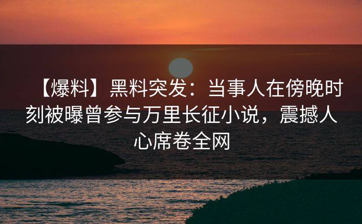 【爆料】黑料突发：当事人在傍晚时刻被曝曾参与万里长征小说，震撼人心席卷全网