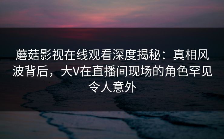 蘑菇影视在线观看深度揭秘：真相风波背后，大V在直播间现场的角色罕见令人意外