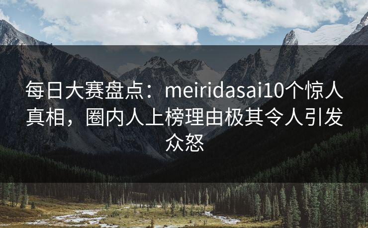 每日大赛盘点：meiridasai10个惊人真相，圈内人上榜理由极其令人引发众怒