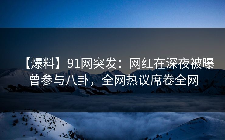 【爆料】91网突发：网红在深夜被曝曾参与八卦，全网热议席卷全网