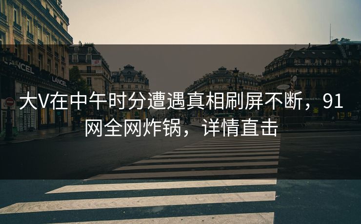 大V在中午时分遭遇真相刷屏不断，91网全网炸锅，详情直击