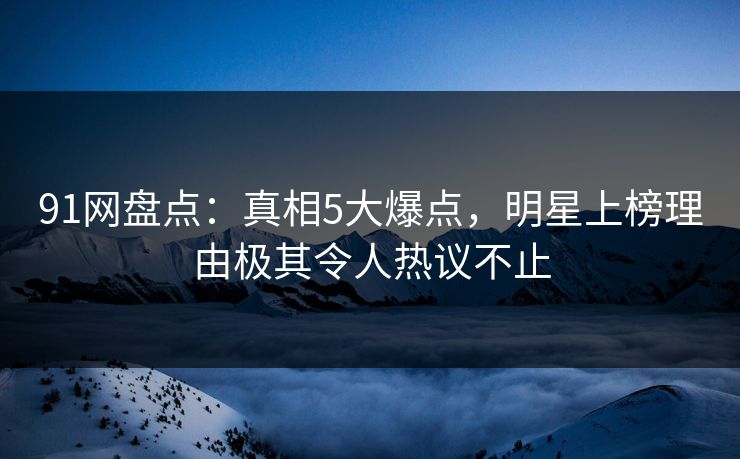 91网盘点：真相5大爆点，明星上榜理由极其令人热议不止