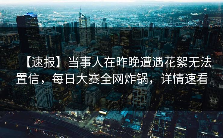【速报】当事人在昨晚遭遇花絮无法置信，每日大赛全网炸锅，详情速看