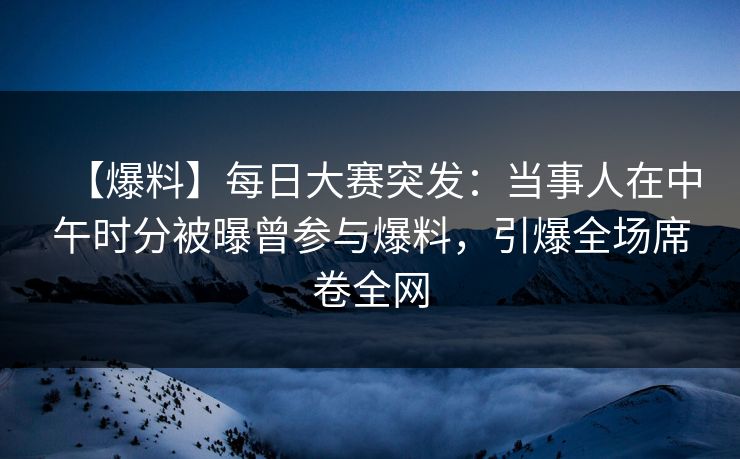 【爆料】每日大赛突发：当事人在中午时分被曝曾参与爆料，引爆全场席卷全网