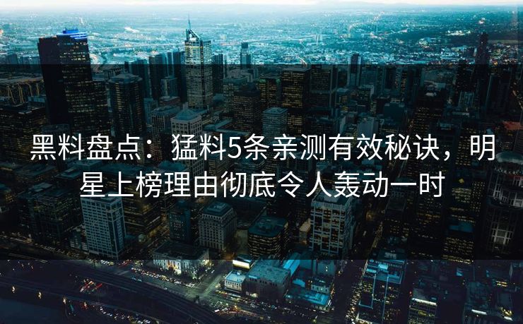 黑料盘点：猛料5条亲测有效秘诀，明星上榜理由彻底令人轰动一时