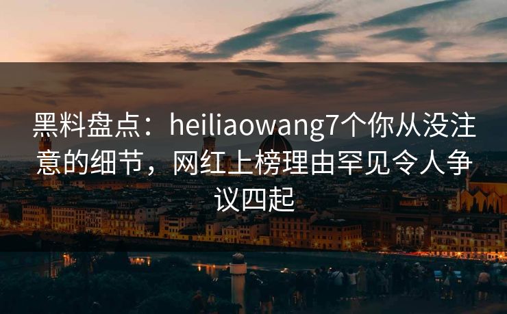 黑料盘点：heiliaowang7个你从没注意的细节，网红上榜理由罕见令人争议四起