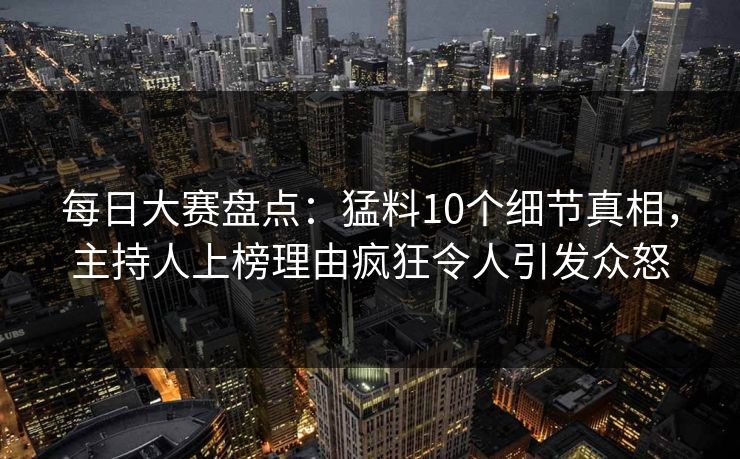 每日大赛盘点：猛料10个细节真相，主持人上榜理由疯狂令人引发众怒