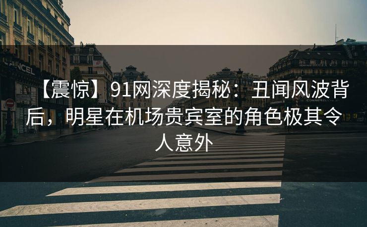 【震惊】91网深度揭秘：丑闻风波背后，明星在机场贵宾室的角色极其令人意外