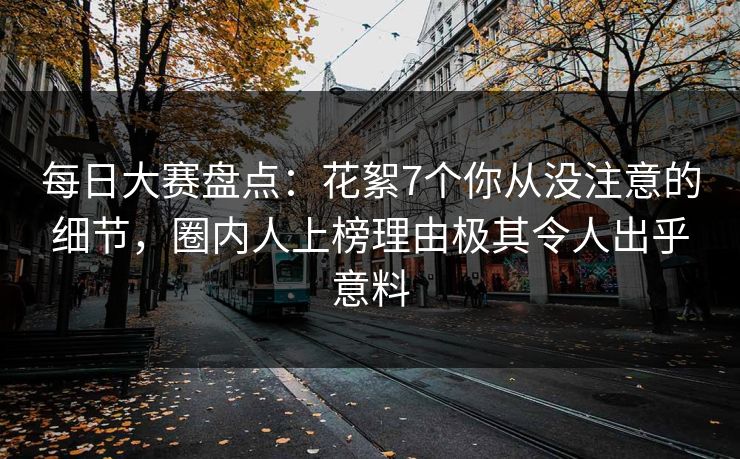 每日大赛盘点：花絮7个你从没注意的细节，圈内人上榜理由极其令人出乎意料