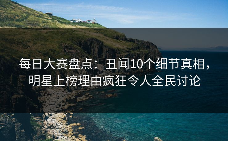 每日大赛盘点：丑闻10个细节真相，明星上榜理由疯狂令人全民讨论