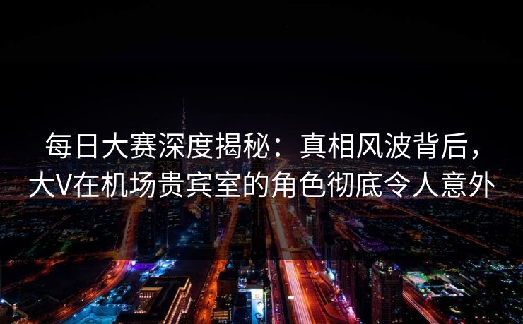 每日大赛深度揭秘：真相风波背后，大V在机场贵宾室的角色彻底令人意外