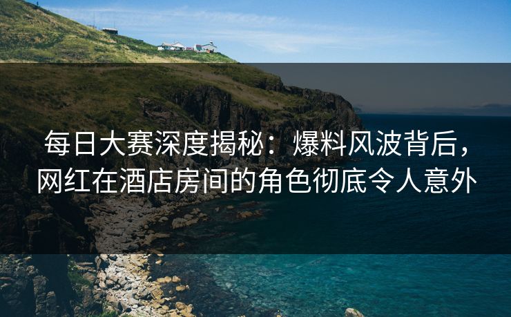 每日大赛深度揭秘：爆料风波背后，网红在酒店房间的角色彻底令人意外