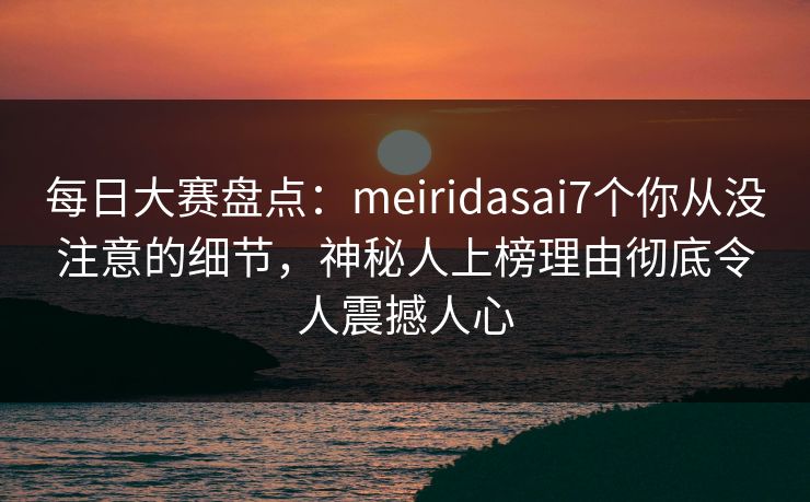 每日大赛盘点：meiridasai7个你从没注意的细节，神秘人上榜理由彻底令人震撼人心